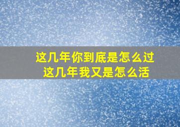 这几年你到底是怎么过 这几年我又是怎么活